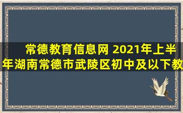 常德教育信息网 2021年上半年湖南常德市武陵区初中及以下教师资格认定公告